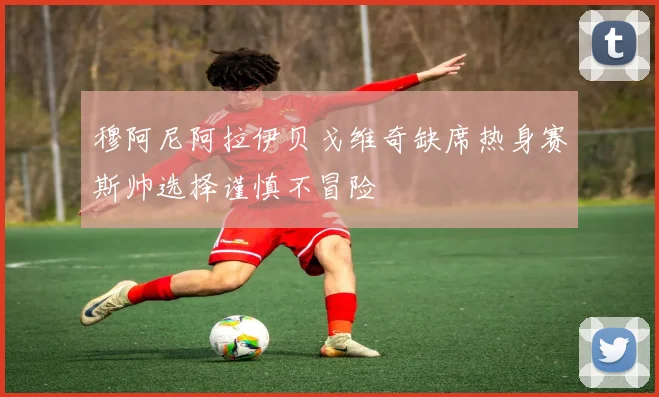 穆阿尼阿拉伊贝戈维奇缺席热身赛斯帅选择谨慎不冒险