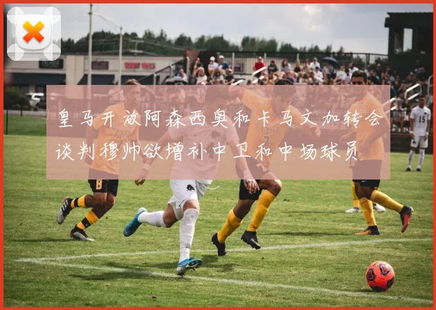 皇马开放阿森西奥和卡马文加转会谈判穆帅欲增补中卫和中场球员