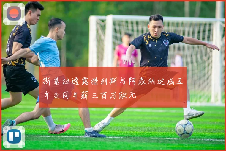 斯基拉透露措利斯与阿森纳达成五年合同年薪三百万欧元
