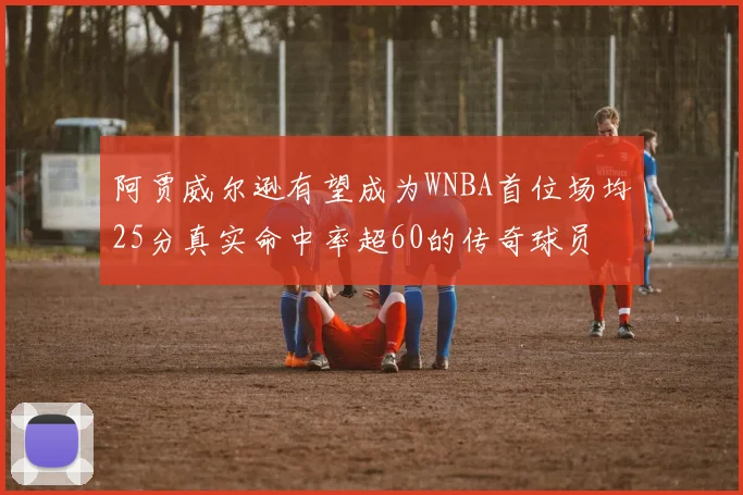 阿贾威尔逊有望成为WNBA首位场均25分真实命中率超60的传奇球员