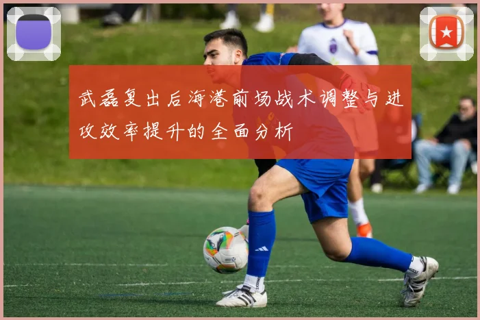 武磊复出后海港前场战术调整与进攻效率提升的全面分析