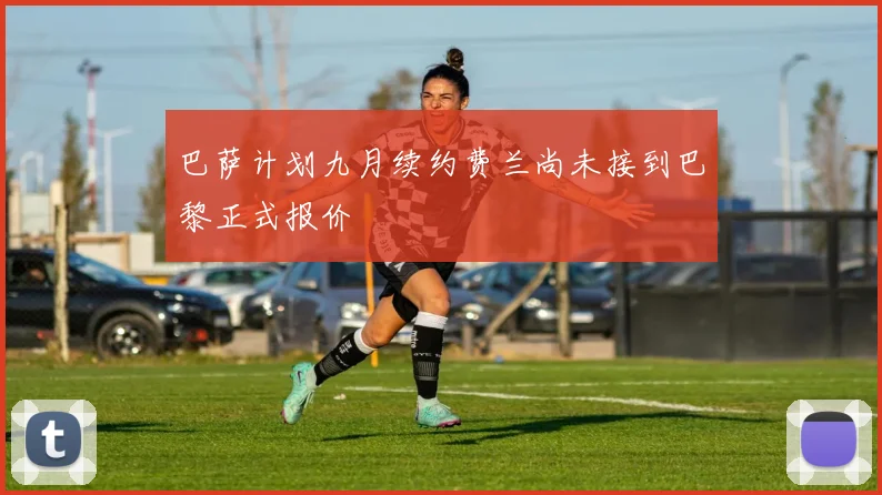 巴萨计划九月续约费兰尚未接到巴黎正式报价
