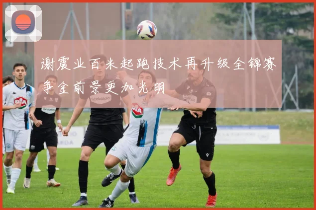 谢震业百米起跑技术再升级全锦赛争金前景更加光明