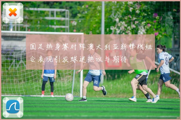 国足热身赛对阵澳大利亚新锋线组合表现引发球迷热议与期待