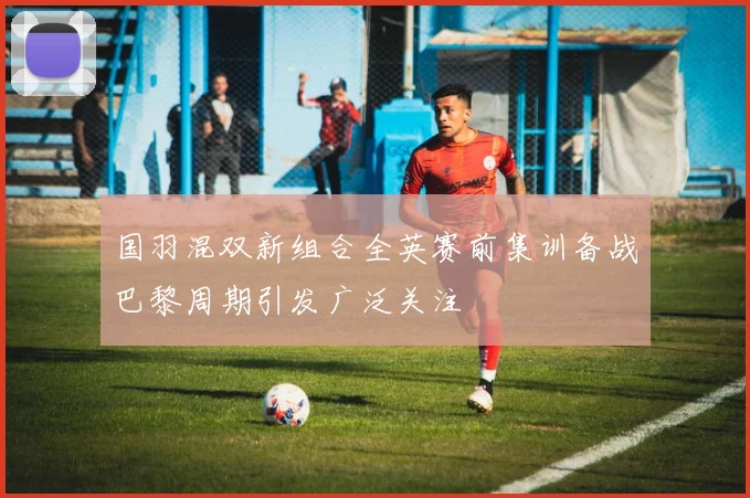 国羽混双新组合全英赛前集训备战巴黎周期引发广泛关注