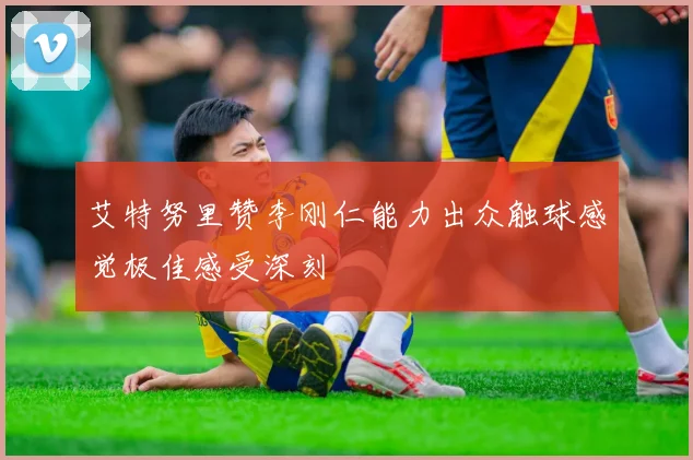 艾特努里赞李刚仁能力出众触球感觉极佳感受深刻