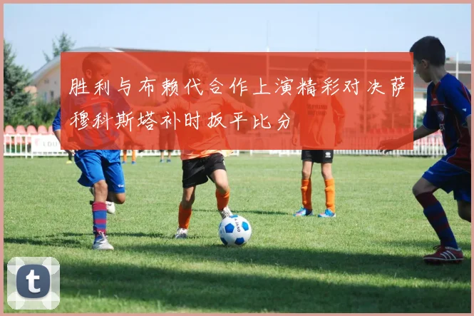 胜利与布赖代合作上演精彩对决萨穆科斯塔补时扳平比分